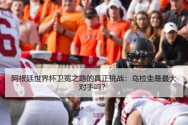 阿根廷世界杯卫冕之路的真正挑战:乌拉圭是最大对手吗?